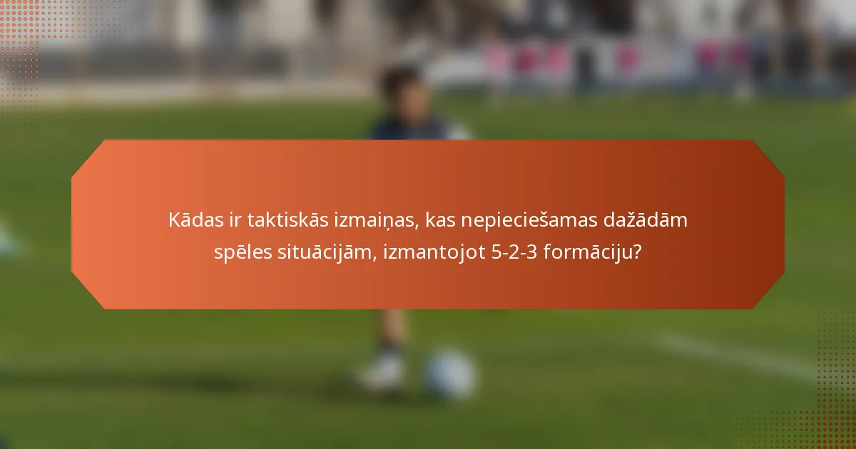 Kādas ir taktiskās izmaiņas, kas nepieciešamas dažādām spēles situācijām, izmantojot 5-2-3 formāciju?